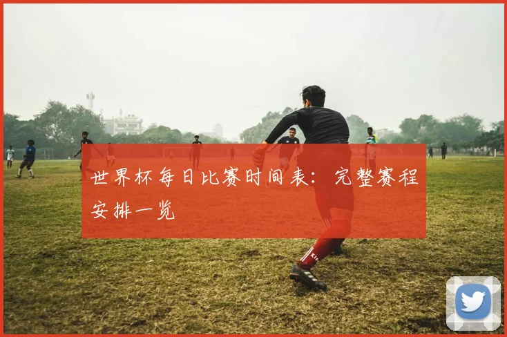 世界杯每日比赛时间表：完整赛程安排一览