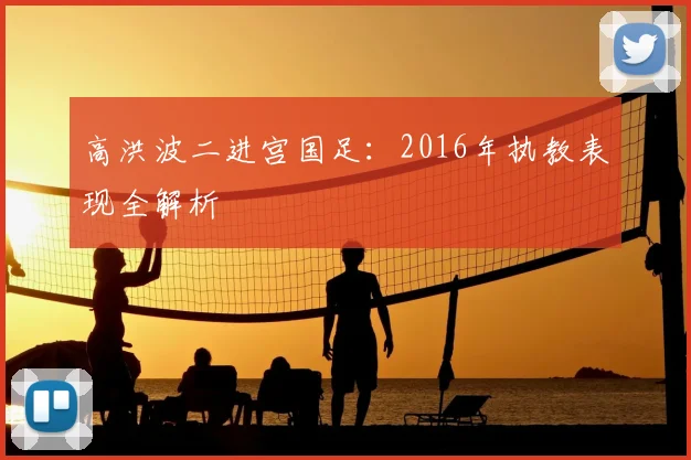 高洪波二进宫国足：2016年执教表现全解析