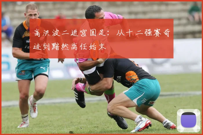 高洪波二进宫国足：从十二强赛奇迹到黯然离任始末