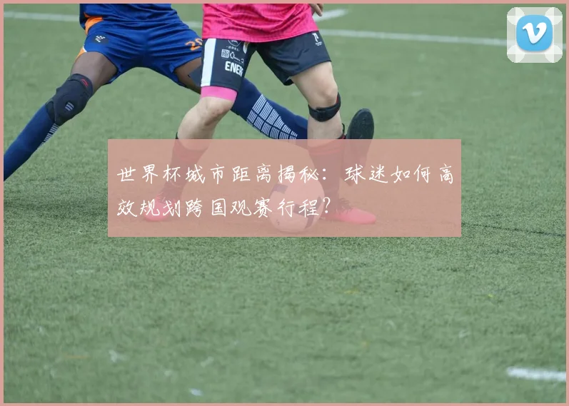 世界杯城市距离揭秘：球迷如何高效规划跨国观赛行程？